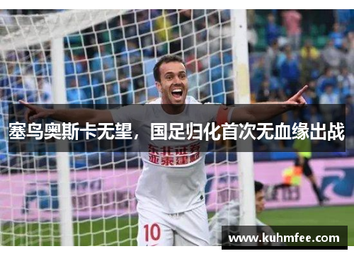 塞鸟奥斯卡无望,国足归化首次无血缘出战