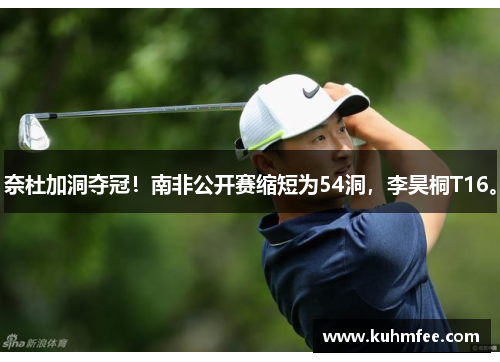 奈杜加洞夺冠!南非公开赛缩短为54洞,李昊桐T16。